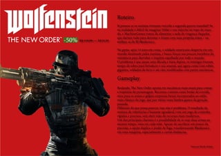 -50%
Já pensou se os nazistas tivessem vencido a segunda guerra mundial? Se
na realidade é difícil de imaginar Hitler e seu exército no topo do mun-
do, a MachineGames tratou de alimentar a sede de vingança daqueles
que dariam tudo para derrotar o tirano com suas próprias mãos – ou
melhor, as de BJ Blazkowicz.
No game, após 14 anos em coma, o soldado americano desperta em um
mundo dominado pelos nazistas, e busca forças nos poucos membros da
resistência para derrubar o império espalhado por todo o mundo.
O problema é que quase uma década e meia depois, os inimigos tiveram
tempo de sobra para fortalecer o seu arsenal, que agora conta com robôs
gigantes, soldados de ferro e até cães modificados com partes mecânicas.
Roteiro
Rodando, The New Order aposta em mecânicas mais atuais para contar
a trajetória do personagem. Recursos comuns como botão de corrida,
mira para as armas e golpes corporais foram incorporados ao estilo
mais clássico do jogo, que por várias vezes lembra games da geração
passada.
Diferente do que possa parecer, isso não é problema. O resultado da
mistura de referências é bastante agradável, com um jogo de controles
rápidos e precisos, sem abrir mão de recursos mais modernos.
Um dos principais charmes é a possibilidade de se usar duas armas ao
mesmo tempo, uma em cada mão. Apesar de sacrificar um pouco da
precisão, a opção duplica o poder de fogo, transformando Blazkowicz
em uma máquina, especialmente a curtas distâncias.
Gameplay
Texto por Murilo Molina
R$ 119,99 => R$59,99
 