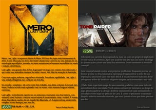 -66% R$ 36,99 => R$12,58
Metro: Last Light é a sequencia direta do Metro 2033 um dos jogos mais interessantes de
2010. A serie é baseada nos livros de Dmitri Glukhovsky. Os livros são uma distopia de um
mundo pós-apocalíptico, povoado por seres monstruosos e humanos escondidos em tuneis
e cidades subterrâneas.
Last Light é uma grande obra do fim da geração! Um jogo com cenários bem elaborados e
que criam uma atmosfera constante de medo e terror. Sem falar da sensação de desolação.
Com uma engine poderosa e agora bem otimizada. E excelente jogabilidade. Last Light é
uma pedida obrigatória para os fãs de um bom fps.
Seu enredo é complexo e até certo ponto bem trabalho, mas deixa a desejar da metade para
frente. Poderia ter sido mais explorado com cut-scenes e não somente longas e tediosas
conversas.
Last Light é notavelmente superior ao seu antecessor, mesclando uma boa historia, com
tiroteios, ações furtivas e criaturas aterrorizantes de uma maneira coesa e notável. E através
dessa dissonância caustica de um mundo tão dilacerado a 4 A games entrega um produto
completo e com destaque, para seus fãs.
Texto por Rodrigo Mucciolo
-75% R$34,99 => R$8,75
Aflorando sua carreira de pesquisadora, Lara sai com um grupo de explorado-
res em busca de aventura. Após um acidente em alto mar, seu navio naufraga
e a jovem acaba caindo em uma ilha misteriosa. Nesse momento o pesadelo
começa!
Lara começa lutando contra seus próprios problemas. Enquanto precisa en-
frentar a fome e o frio, há ainda a esperança de reencontrar o resto de sua
tripulação, uma tarefa cada vez mais difícil. E se não bastasse tudo isso, feras
selvagens e tribos de fanáticos religiosos surgem para atormentar a sua vida.
O lado bom é que tudo surge de uma maneira gradativa, com uma linha de
aprendizado bem executada. Você começa cercado de tutoriais e, ao longo do
jogo, precisa quebrar a cabeça e lembrar exatamente de cada ensinamento e
executar o vasto leque de perícias de Lara. É como se precisasse se recordar
daquela matéria ensinada na escola, que você jamais achou que fosse precisar
um dia.
Texto por Okarinha
 