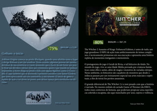 -75% R$55,99 =>13,99
Gotham: o início
Arkham Origins começa na prisão Blackgate, quando uma rebelião toma o lugar
e obriga Batman a sair das sombras. Nessa ocasião, algumas pessoas até mesmo
duvidam de sua existência e é neste momento que o herói decide botar um pon-
to final nas dúvidas e deixar claro aos criminosos quem é que manda no pedaço.
Imponente, o herói chega na prisão e lida com alguns figurões, como o Croco-
dilo. É aqui também que se desenrola o primeiro encontro com James Gordon,
que nesta época ainda não era comissário, e sim tenente. O início do game é
repleto de ação e vai direto ao ponto, sem deixar espaço para enrolações ou dú-
vidas.
Texto por Felipe Vinha
-80% R$36,99 => R$7,39
The Witcher 2 Assasins of Kings: Enhanced Edition, é antes de tudo, um
jogo grandioso. O RPG de ação trata ambiciosamente de temas comple-
xos, é tecnicamente primoroso em sua execução e apresenta uma história
repleta de momentos instigantes e memoráveis.
O protagonista do jogo é Geralt de Rivia, o tal feiticeiro do título. No
mundo do jogo, vive-se uma Idade Média povoada por criaturas fantás-
ticas como elfos e anões, além de magia e monstros de variadas estirpes.
Nesse ambiente, os feiticeiros são caçadores de monstros que desde a
infância passam por um treinamento especial nas artes marciais e espiri-
tuais, a fim de torná-los peritos assassinos.
O grande diferencial de The Witcher 2 é o tom pesado com que a história
é narrada. No mesmo embalo do seriado Game of Thrones (da HBO),
todos esses contornos de fantasia, que poderiam propiciar uma experiên-
cia colorida e escapista, são aqui manchados por sexo, sujeira e violência.
Texto por Pedro Hick
 
