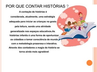 POR QUE CONTAR HISTÓRIAS ?
A contação de histórias é
considerada, atualmente, uma estratégia
adequada para iniciar as crianças no gosto
pela leitura, sendo uma atividade
generalizada nos espaços educativos.As
histórias infantis é uma forma de oportunizar
os cidadãos a tomar consciência de mundo
com a metodologia prazerosa e interativa.
Através dos contadores a magia da história se
torna ainda mais agradável.
 