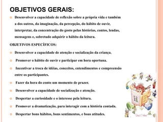 OBJETIVOS GERAIS:
 Desenvolver a capacidade de reflexão sobre a própria vida e também
a dos outros, da imaginação, da percepção, do hábito de ouvir,
interpretar, da concentração do gosto pelas histórias, contos, lendas,
mensagens e, sobretudo adquirir o hábito da leitura.
OBJETIVOS ESPECÍFICOS:
 Desenvolver a capacidade de atenção e socialização da criança.
 Promover o hábito de ouvir e participar em hora oportuna.
 Incentivar a troca de idéias, conceitos, entendimentos e compreensão
entre os participantes.
 Fazer da hora do conto um momento de prazer.
 Desenvolver a capacidade de socialização e atenção.
 Despertar a curiosidade e o interesse pela leitura.
 Promover a dramatização, para interagir com a história contada.
 Despertar bons hábitos, bons sentimentos, e boas atitudes.
 