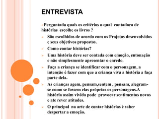 ENTREVISTA
Perguntada quais os critérios o qual contadora de
histórias escolhe os livros ?
 São escolhidos de acordo com os Projetos desenvolvidos
e seus objetivos propostos.
 Como contar histórias?
 Uma história deve ser contada com emoção, entonação
e não simplesmente apresentar o enredo.
 Faça a criança se identificar com o personagem, a
intenção é fazer com que a criança viva a história a faça
parte dela.
 As crianças agem, pensam,sentem , pensam, alegram-
se como se fossem elas próprias os personagens.A
história assim vivida pode provocar sentimentos novos
e ate rever atitudes.
 O principal na arte de contar histórias é saber
despertar a emoção.
 