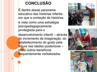 CONCLUSÃO
É dentro desse panorama
educativo das histórias infantis ,
em que a contação de histórias
é vista como uma estratégia
psicopedagogicamente
privilegiada para o
desenvolvimento infantil – através
do incremento da imaginação, do
estabelecimento do gosto pela
leitura nas idades posteriores –
entre outros benefícios
frequentemente verbalizados.
 