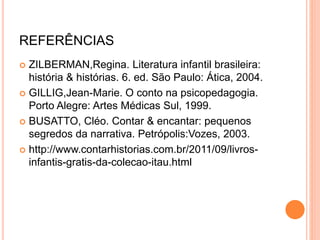 REFERÊNCIAS
 ZILBERMAN,Regina. Literatura infantil brasileira:
história & histórias. 6. ed. São Paulo: Ática, 2004.
 GILLIG,Jean-Marie. O conto na psicopedagogia.
Porto Alegre: Artes Médicas Sul, 1999.
 BUSATTO, Cléo. Contar & encantar: pequenos
segredos da narrativa. Petrópolis:Vozes, 2003.
 http://www.contarhistorias.com.br/2011/09/livros-
infantis-gratis-da-colecao-itau.html
 