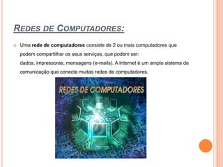 Redes de Computadores:Uma rede de computadores consiste de 2 ou mais computadores que podem compartilhar os seus serviços, que podem ser: dados, impressoras, mensagens (e-mails). A Internet é um amplo sistema de comunicação que conecta muitas redes de computadores.