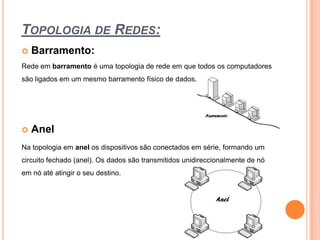 Topologia de Redes:Barramento:Rede em barramento é uma topologia de rede em que todos os computadores são ligados em um mesmo barramento físico de dados.AnelNa topologia em anel os dispositivos são conectados em série, formando um circuito fechado (anel). Os dados são transmitidos unidireccionalmente de nó em nó até atingir o seu destino.