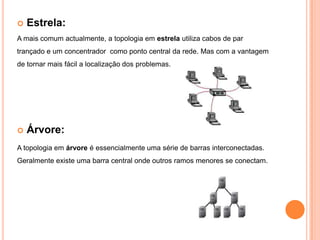 Estrela:A mais comum actualmente, a topologia em estrela utiliza cabos de par trançado e um concentrador  como ponto central da rede. Mas com a vantagem de tornar mais fácil a localização dos problemas.Árvore:A topologia em árvore é essencialmente uma série de barras interconectadas. Geralmente existe uma barra central onde outros ramos menores se conectam. 