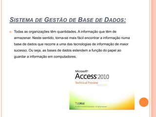 Sistema de Gestão de Base de Dados:Todas as organizações têm quantidades. A informação que têm de armazenar. Neste sentido, torna-se mais fácil encontrar a informação numa base de dados que recorre a uma das tecnologias de informação de maior sucesso. Ou seja, as bases de dados estendem a função do papel ao guardar a informação em computadores.
