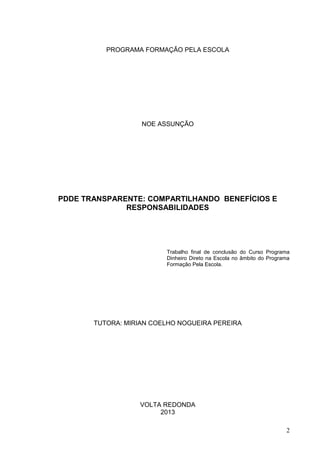PROGRAMA FORMAÇÃO PELA ESCOLA
NOE ASSUNÇÃO
PDDE TRANSPARENTE: COMPARTILHANDO BENEFÍCIOS E
RESPONSABILIDADES
Trabalho final de conclusão do Curso Programa
Dinheiro Direto na Escola no âmbito do Programa
Formação Pela Escola.
TUTORA: MIRIAN COELHO NOGUEIRA PEREIRA
VOLTA REDONDA
2013
2
 