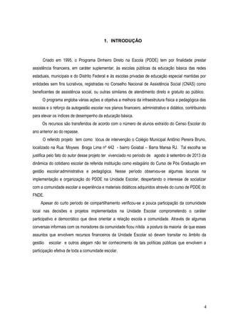 1. INTRODUÇÃO
Criado em 1995, o Programa Dinheiro Direto na Escola (PDDE) tem por finalidade prestar
assistência financeira, em caráter suplementar, às escolas públicas da educação básica das redes
estaduais, municipais e do Distrito Federal e às escolas privadas de educação especial mantidas por
entidades sem fins lucrativos, registradas no Conselho Nacional de Assistência Social (CNAS) como
beneficentes de assistência social, ou outras similares de atendimento direto e gratuito ao público.
O programa engloba várias ações e objetiva a melhora da infraestrutura física e pedagógica das
escolas e o reforço da autogestão escolar nos planos financeiro, administrativo e didático, contribuindo
para elevar os índices de desempenho da educação básica.
Os recursos são transferidos de acordo com o número de alunos extraído do Censo Escolar do
ano anterior ao do repasse.
O referido projeto tem como lócus de intervenção o Colégio Municipal Antônio Pereira Bruno,
localizado na Rua: Moyses Braga Lima nº 442 - bairro Goiabal – Barra Mansa RJ. Tal escolha se
justifica pelo fato do autor desse projeto ter vivenciado no período de agosto à setembro de 2013 da
dinâmica do cotidiano escolar da referida instituição como estagiário do Curso de Pós Graduação em
gestão escolar:administrativa e pedagógica. Nesse período observou-se algumas lacunas na
implementação e organização do PDDE na Unidade Escolar, despertando o interesse de socializar
com a comunidade escolar a experiência e materiais didáticos adquiridos através do curso de PDDE do
FNDE.
Apesar do curto período de compartilhamento verificou-se a pouca participação da comunidade
local nas decisões e projetos implementados na Unidade Escolar comprometendo o caráter
participativo e democrático que deve orientar a relação escola e comunidade. Através de algumas
conversas informais com os moradores da comunidade ficou nítida a postura da maioria de que esses
assuntos que envolvem recursos financeiros da Unidade Escolar só devem transitar no âmbito da
gestão escolar e outros alegam não ter conhecimento de tais políticas públicas que envolvem a
participação efetiva de toda a comunidade escolar.
4
 