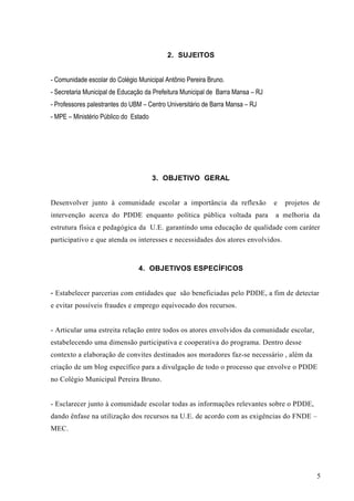 2. SUJEITOS
- Comunidade escolar do Colégio Municipal Antônio Pereira Bruno.
- Secretaria Municipal de Educação da Prefeitura Municipal de Barra Mansa – RJ
- Professores palestrantes do UBM – Centro Universitário de Barra Mansa – RJ
- MPE – Ministério Público do Estado
3. OBJETIVO GERAL
Desenvolver junto à comunidade escolar a importância da reflexão e projetos de
intervenção acerca do PDDE enquanto política pública voltada para a melhoria da
estrutura física e pedagógica da U.E. garantindo uma educação de qualidade com caráter
participativo e que atenda os interesses e necessidades dos atores envolvidos.
4. OBJETIVOS ESPECÍFICOS
- Estabelecer parcerias com entidades que são beneficiadas pelo PDDE, a fim de detectar
e evitar possíveis fraudes e emprego equivocado dos recursos.
- Articular uma estreita relação entre todos os atores envolvidos da comunidade escolar,
estabelecendo uma dimensão participativa e cooperativa do programa. Dentro desse
contexto a elaboração de convites destinados aos moradores faz-se necessário , além da
criação de um blog específico para a divulgação de todo o processo que envolve o PDDE
no Colégio Municipal Pereira Bruno.
- Esclarecer junto à comunidade escolar todas as informações relevantes sobre o PDDE,
dando ênfase na utilização dos recursos na U.E. de acordo com as exigências do FNDE –
MEC.
5
 