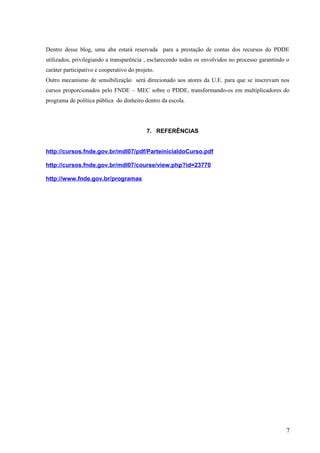 Dentro desse blog, uma aba estará reservada para a prestação de contas dos recursos do PDDE
utilizados, privilegiando a transparência , esclarecendo todos os envolvidos no processo garantindo o
caráter participativo e cooperativo do projeto.
Outro mecanismo de sensibilização será direcionado aos atores da U.E. para que se inscrevam nos
cursos proporcionados pelo FNDE – MEC sobre o PDDE, transformando-os em multiplicadores do
programa de política pública do dinheiro dentro da escola.
7. REFERÊNCIAS
http://cursos.fnde.gov.br/mdl07/pdf/ParteinicialdoCurso.pdf
http://cursos.fnde.gov.br/mdl07/course/view.php?id=23770
http://www.fnde.gov.br/programas
7
 