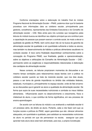 Conforme orientações sobre a elaboração do trabalho final do módulo
Programa Nacional de Alimentação Escolar – PNAE, podemos dizer que foi bastante
proveitoso com informações úteis ao cotidiano escolar, principalmente para
gestores, conselheiros, representantes das Entidades Executoras e do Conselho de
alimentação escolar – CAE. Mais ainda para nós cursistas que navegamos pelas
leituras do módulo buscou-se identificar seu objetivo principal que era contribuir para
a capacitação de pessoas que possam exercer o controle social, de modo a elevar a
qualidade da gestão do PNAE, bem como atuar não só na busca de garantia da
alimentação escolar de qualidade e em quantidade suficiente a todos os alunos,
mas também no desenvolvimento de hábitos e práticas alimentares saudáveis no
contexto escolar. E teve como finalidade disponibilizar conhecimentos sobre a
concepção do Programa PNAE, sua finalidade, gestão e operacionalização,
sobre os objetivos e atribuições do Conselho de Alimentação Escolar – CAE -
permeando sobre as exigências e responsabilidades relacionadas à elaboração
dos cardápios de alimentação escolar.
Nesse contexto, as leituras propiciaram momentos de discussões e ao
mesmo tempo condições para relacionarmos essas teorias com a prática no
cotidiano escolar quando se trata da merenda escolar, que nos dias atuais,
passou a ser tema de grande importância no âmbito das entidades federais,
estaduais, municipais e, principalmente no espaço escolar, onde de fato encerra-
se as discussões que é garantir ao aluno a qualidade da alimentação escolar. De
forma que supra às suas necessidades nutricionais e combata os maus hábitos
alimentares. Influenciando assim no desenvolvimento e crescimento, físico e
intelectual do aluno, o que contribui de forma significativa, em seu processo de
ensino-aprendizagem.
De acordo com as leituras do módulo e se analisando a realidade escolar é
um processo sério, de direito ao aluno. Portanto, cabe a nós fazer com que as
funções sociais e políticas do PNAE, sejam garantidas que são: oferecer alimentos
adequados, em quantidade e qualidade, para satisfazer as necessidades nutricionais
do aluno no período em que ele permanecer na escola; assegurar que para
aprender todo aluno deve estar bem alimentado, para isso, a própria Constituição
 