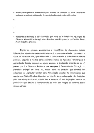 • a compra de gêneros alimentícios para atender os objetivos do Pnae deverá ser
realizada a partir da elaboração do cardápio planejado pelo nutricionista
•
•
•
• (responsável-técnico) e ser executada por meio do Contrato de Aquisição de
Gêneros Alimentícios da Agricultura Familiar e do Empreendedor Familiar Rural.
Além de outros critérios.
Diante do exposto, percebemos a importância da divulgação dessas
informações porque são necessárias não só à comunidade escolar, bem como a
todos da sociedade civil, que deve saber o controle social e o destino das verbas
públicas. Segundo o módulo para a compra e venda do Agricultor Familiar para a
Alimentação Escolar seguem-se alguns passos, a divulgação encontra-se no 4º
passo que é a Chamada Pública - que compete à Secretaria de Educação ou
prefeitura divulgar em rádio, TV, mural, todos os produtos que deverão ser
adquiridos do Agricultor familiar para Alimentação escolar. As informações que
constam no Diário Oficial do Município em relação à merenda escolar não é objetiva
para que qualquer cidadão comum leia e entenda. É uma linguagem técnica de
publicação que dificulta a compreensão do leitor em relação ao controle social
dessas verbas.
 