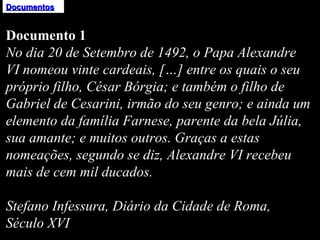 Documentos Documento 1 No dia 20 de Setembro de 1492, o Papa Alexandre VI nomeou vinte cardeais, […] entre os quais o seu próprio filho, César Bórgia; e também o filho de Gabriel de Cesarini, irmão do seu genro; e ainda um elemento da família Farnese, parente da bela Júlia, sua amante; e muitos outros. Graças a estas nomeações, segundo se diz, Alexandre VI recebeu mais de cem mil ducados.   Stefano Infessura, Diário da Cidade de Roma, Século XVI 
