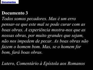 Documentos Documento 3 Todos somos pecadores. Mas é um erro pensar-se que este mal se pode curar com as boas obras. A experiência mostra-nos que as nossas obras, por muito grandes que sejam, não nos impedem de pecar. As boas obras não fazem o homem bom. Mas, se o homem for bom, fará boas obras.   Lutero, Comentário à Epístola aos Romanos 