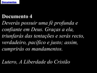 Documentos Documento 4 Deverás possuir uma fé profunda e confiante em Deus. Graças a ela, triunfarás das tentações e serás recto, verdadeiro, pacífico e justo; assim, cumprirás os mandamentos.   Lutero, A Liberdade do Cristão 