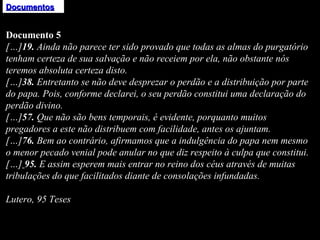 Documentos Documento 5 […] 19.  Ainda não parece ter sido provado que todas as almas do purgatório tenham certeza de sua salvação e não receiem por ela, não obstante nós teremos absoluta certeza disto.  […] 38.  Entretanto se não deve desprezar o perdão e a distribuição por parte do papa. Pois, conforme declarei, o seu perdão constitui uma declaração do perdão divino.  […] 57.  Que não são bens temporais, é evidente, porquanto muitos pregadores a este não distribuem com facilidade, antes os ajuntam.  […] 76.  Bem ao contrário, afirmamos que a indulgência do papa nem mesmo o menor pecado venial pode anular no que diz respeito à culpa que constitui.  […]   95.  E assim esperem mais entrar no reino dos céus através de muitas tribulações do que facilitados diante de consolações infundadas.      Lutero, 95 Teses 