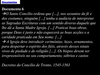 Documentos Documento 6  O Santo Concílio ordena que […], nos assuntos da fé e dos costumes, ninguém […] tenha a audácia de interpretar as Sagradas Escrituras com um sentido diverso daquele que lhe dá a Santa Madre Igreja. […] Praticai boas obras, porque Deus é justo e não esquecerá as boas acções e a caridade praticada em Seu nome. […]    A Igreja deve introduzir cerimónias, luzes, ornamentos, para despertar o espírito dos fiéis, através desses sinais vivos de piedade e de religião […]. Os bispos devem ser irrepreensíveis no seu comportamento, sóbrios e castos   Decretos do Concílio de Trento. 1545-1563 