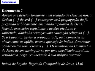Documentos Documento 7 Aquele que desejar tornar-se num soldado de Deus na nossa Ordem […] deverá […] consagrar-se à propagação da fé, pregando publicamente, ensinando a palavra de Deus, fazendo exercícios espirituais e acções piedosas e, sobretudo, dando às crianças uma educação religiosa […]. Se o Papa nos enviar a propagar a fé, ou a converter as almas entre os infiéis, mesmo que seja às Índias, deveremos obedecer-lhe sem reservas […]. Os membros da Companhia de Jesus devem distinguir-se por uma obediência absoluta, verdadeira, cega, renunciando à sua própria vontade.   Inácio de Loyola, Regra da Companhia de Jesus, 1540 