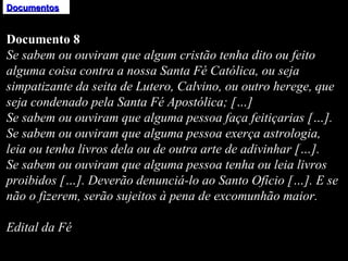 Documentos Documento 8 Se sabem ou ouviram que algum cristão tenha dito ou feito alguma coisa contra a nossa Santa Fé Católica, ou seja simpatizante da seita de Lutero, Calvino, ou outro herege, que seja condenado pela Santa Fé Apostólica; […] Se sabem ou ouviram que alguma pessoa faça feitiçarias […]. Se sabem ou ouviram que alguma pessoa exerça astrologia, leia ou tenha livros dela ou de outra arte de adivinhar […]. Se sabem ou ouviram que alguma pessoa tenha ou leia livros proibidos […]. Deverão denunciá-lo ao Santo Ofício […]. E se não o fizerem, serão sujeitos à pena de excomunhão maior.   Edital da Fé 