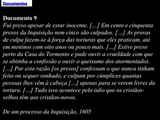 Documentos Documento 9 Fui preso apesar de estar inocente. […] Em cento e cinquenta presos da Inquisição nem cinco são culpados. […] As provas de culpa fazem-se à força das torturas que eles praticam, até em meninos com oito anos ou pouco mais. […] Estive preso perto da Casa do Tormento e pude ouvir a crueldade com que se obtinha a confissão e ouvir o queixume dos atormentados. […] Por esta razão [os presos] confessam o que nunca tinham feito ou sequer sonhado, e culpam por cúmplices quantas pessoas lhes vêm à cabeça […] apenas para se verem livres da tortura. […] Tudo isso acontece pelo ódio que os cristãos-velhos têm aos cristãos-novos.   De um processo da Inquisição, 1605 
