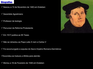Biografias Nasceu a 10 de Novembro de 1483 em Eisleben Sacerdote Agostiniano Professor de teologia Percursor da Reforma Protestante Em 1517 publica as 95 Teses Não se retractou ao Papa Leão X nem a Carlos V Foi excomungado e expulso do Sacro Império Romano-Germânico Escondeu-se traduziu a Bíblia para alemão Morreu a 18 de Fevereiro de 1546 em Eisleben 