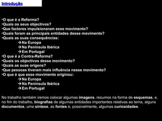 Introdução O que é a Reforma? Quais os seus objectivos? Que factores impulsionaram esse movimento? Quais foram as principais entidades desse movimento? Quais as suas consequências:  Na Europa  Na Península Ibérica  Em Portugal O que é a Contra-Reforma? Quais os objectivos desse movimento? Quais as suas origens? Que pessoas tiveram mais influência nesse movimento? O que é que esse movimento originou:  Na Europa  Na Península Ibérica  Em Portugal No trabalho também iremos colocar algumas  imagens , resumos na forma de  esquemas , e, no fim do trabalho,  biografias  de algumas entidades importantes relativas ao tema, alguns  documentos , uma  síntese , as  fontes  e, possivelmente, algumas  curiosidades .  