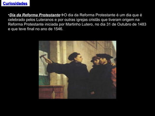 Curiosidades Dia da Reforma Protestante  O dia da Reforma Protestante é um dia que é celebrado pelos Luteranos e por outras igrejas cristãs que tiveram origem na Reforma Protestante iniciada por Martinho Lutero, no dia 31 de Outubro de 1483 e que teve final no ano de 1546. 