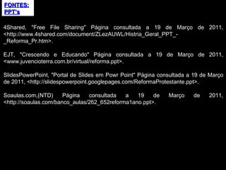 FONTES:PPT’s 4Shared, "Free File Sharing" Página consultada a 19 de Março de 2011, <http://www.4shared.com/document/ZLezAUWL/Histria_Geral_PPT_-_Reforma_Pr.htm>. EJT, "Crescendo e Educando" Página consultada a 19 de Março de 2011, <www.juvencioterra.com.br/virtual/reforma.ppt>. SlidesPowerPoint, "Portal de Slides em Powr Point" Página consultada a 19 de Março de 2011, <http://slidespowerpoint.googlepages.com/ReformaProtestante.ppt>. Soaulas.com,(NTD) Página consultada a 19 de Março de 2011, <http://soaulas.com/banco_aulas/262_652reforma1ano.ppt>. 