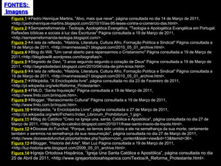 FONTES:  Imagens Figura 1  Pedro Henrique Martins, "Alvo, mais que neve", página consultada no dia 14 de Março de 2011, <http://pedrohenrique-martins.blogspot.com/2010/10/as-95-teses-contra-o-comercio-das.html>. Figura 2  Semperreformanda - Teologia, Apologética Evangélica, "Teologia e Apologética Evangélica em Portugal. Reflexões bíblicas e sociais à luz das Escrituras" Página consultada a 19 de Março de 2011, <http://semperreformanda-teologia.blogspot.com/>. Figura 3  A tela da reflexão, "História, Literatura, Cultura Afro, Formação Política e Sindical" Página consultada a 19 de Março de 2011, <http://manmessias21.blogspot.com/2010_05_01_archive.html>. Figura 4  Blog do Will, "Um canal aberto para repensarmos o Cristianismo" Página consultada a 19 de Março de 2011,<http://blogdowilll.wordpress.com/biografias/>. Figura 5  Segredo de Davi, "3 anos seguindo segundo o coração de Deus" Página consultada a 19 de Março de 2011, <http://segredodedavi.blogspot.com/2010/04/vida-de-john-knox.html>. Figura 6  A tela da reflexão, "História, Literatura, Cultura Afro, Formação Política e Sindical" Página consultada a 19 de Março de 2011, <http://manmessias21.blogspot.com/2010_05_01_archive.html>. Figura 7  Wikipédia, "A Enciclopédia livre", página consultada no dia 23 de Fevereiro de 2011, <http://pt.wikipedia.org/wiki/Reforma_Protestante>.  Figura 8  FMLO, “Santa Inquisição” Página consultada a 19 de Março de 2011, <http://www.fmlo.com.br/inquisi.htm>. Figura 9  Blogger, “Renascimento Cultural” Página consultada a 19 de Março de 2011, <http://www.fmlo.com.br/inquisi.htm>.  Figura 10  Wikipédia, "a Enciclopédia Livre", página consultada a 27 de Março de 2011, <http://pt.wikipedia.org/wiki/Ficheiro:Index_Librorum_Prohibitorum_1.jpg>. Figura 11  Blog do Católico "Creio na Igreja una, santa, Católica e Apostólica", página consultada no dia 27 de Março de 2011, <http://blog-do-catolico.blogspot.com/2010/11/frase-santo-inacio-de-loyola.html>. Figura 12  Diocese do Funchal, "Porque, se temos sido unidos a ele na semelhança da sua morte, certamente também o seremos na semelhança da sua ressurreição", página consultada no dia 27 de Março de 2011, <http://www.diocesedofunchal.pt/portal/index.php?option=com_content&task=view&id=13&Itemid=36>. Figura 13  Blogger, "Historia del Arte", Mari Luz Página consultada a 19 de Março de 2011, <http://luz-historia-arte.blogspot.com/2009_05_01_archive.html>. Figura 14  Igreja Ortodoxa Hispânica, “Igreja Una Santa Católica e Apostólica”, página consultada no dia 25 de Abril de 2011, <http://www.igrejaortodoxahispanica.com/Textos/A_Reforma_Protestante.html>. 