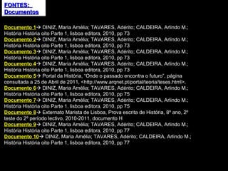 FONTES:  Documentos Documento 1   DINIZ, Maria Amélia; TAVARES, Adérito; CALDEIRA, Arlindo M.; História História oito Parte 1, lisboa editora, 2010, pp 73 Documento 2   DINIZ, Maria Amélia; TAVARES, Adérito; CALDEIRA, Arlindo M.; História História oito Parte 1, lisboa editora, 2010, pp 73 Documento 3   DINIZ, Maria Amélia; TAVARES, Adérito; CALDEIRA, Arlindo M.; História História oito Parte 1, lisboa editora, 2010, pp 73 Documento 4   DINIZ, Maria Amélia; TAVARES, Adérito; CALDEIRA, Arlindo M.; História História oito Parte 1, lisboa editora, 2010, pp 73 Documento 5   Portal da História, “Onde o passado encontra o futuro”, página consultada a 25 de Abril de 2011, <http://www.arqnet.pt/portal/teoria/teses.html>. Documento 6   DINIZ, Maria Amélia; TAVARES, Adérito; CALDEIRA, Arlindo M.; História História oito Parte 1, lisboa editora, 2010, pp 75 Documento 7   DINIZ, Maria Amélia; TAVARES, Adérito; CALDEIRA, Arlindo M.; História História oito Parte 1, lisboa editora, 2010, pp 75 Documento 8   Externato Marista de Lisboa, Prova escrita de História, 8º ano, 2º teste do 2º período lectivo, 2010-2011, documento H Documento 9   DINIZ, Maria Amélia; TAVARES, Adérito; CALDEIRA, Arlindo M.; História História oito Parte 1, lisboa editora, 2010, pp 77 Documento 10   DINIZ, Maria Amélia; TAVARES, Adérito; CALDEIRA, Arlindo M.; História História oito Parte 1, lisboa editora, 2010, pp 77 