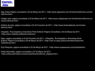 FONTES:  Sites Algo Sobre,Página consultada a 20 de Março de 2011, <http://www.algosobre.com.br/historia/reforma-e-contra-reforma.html>. Colégio web, página consultada a 20 de Março de 2011, <http://www.colegioweb.com.br/historia/a-reforma-e-a-contra-reforma.html>. História de tudo, página consultada a 23 de Fevereiro de 2011, <http://www.historiadetudo.com/contra-reforma.html>. Infopédia, "Enciclopédia e dicionários Porto Editora",Página Consultada a 20 de Março de 2011, <http://www.infopedia.pt/$contra-reforma>. Sapo, página consultada a 23 de Fevereiro de 2011, <Infopédia, "Enciclopédia e dicionários Porto Editora",Página Consultada a 20 de Março de 2011, <http://neh.no.sapo.pt/documentos/a%20contra%20reforma.htm>. Sua Pesquisa, página consultada a 23 de Março de 2011, <http://www.suapesquisa.com/protestante/>. Orbita Starmédia, página consultada a 27 de Março de 2011, <http://orbita.starmedia.com/achouhp/historia/reforma_religiosa.htm>. 