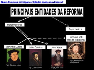 Quais foram as principais entidades desse movimento? Reformadores Como por exemplo Martinho Lutero João Calvino John Knox Fig.4_João Calvino Henrique VIII, Rei de Inglaterra PRINCIPAIS ENTIDADES DA REFORMA Papa Leão X Fig.3_Martinho Lutero Fig.5_John Knox Fig.6_Henrique VIII de Inglaterra 