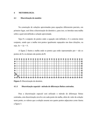 4       METODOLOGIA

4.1       Discretização do modelo:



        Na construção de soluções aproximadas para equações diferenciais parciais, em
primeiro lugar, será feita a discretização do domínio e, para isso, se introduz uma malha
sobre a qual está definida a solução aproximada.

        Seja R o conjunto de pontos onde a equação está definida e S o contorno deste
conjunto, sendo que a malha tem pontos igualmente espaçados nas duas direções, ou
seja, Δx = Δy = h .

        A figura 2 ilustra a malha onde os pontos que estão representados por + são os
pontos de S e os demais são pontos de R.




Figura 3: Discretização do domínio.

4.1.1      Discretização espacial - método de diferenças finitas centradas.


        Para a discretização espacial será utilizado o método de diferenças finitas
centradas, esta discretização envolve em cada ponto da malha, além do valor da solução
neste ponto, os valores que a solução assume nos quatro pontos adjacentes como ilustra
a figura 3.
 