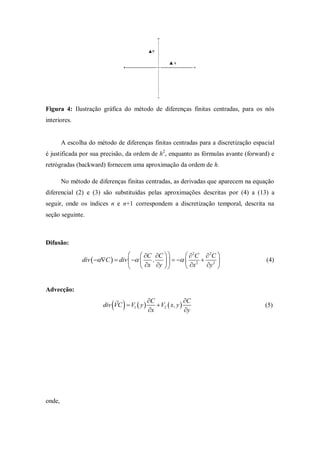 Figura 4: Ilustração gráfica do método de diferenças finitas centradas, para os nós
interiores.


        A escolha do método de diferenças finitas centradas para a discretização espacial
é justificada por sua precisão, da ordem de h2, enquanto as fórmulas avante (forward) e
retrógradas (backward) fornecem uma aproximação da ordem de h.

        No método de diferenças finitas centradas, as derivadas que aparecem na equação
diferencial (2) e (3) são substituídas pelas aproximações descritas por (4) a (13) a
seguir, onde os índices n e n+1 correspondem a discretização temporal, descrita na
seção seguinte.



Difusão:
                                     C C         2C  2C 
                div  C   div    ,      2  2                        (4)
                                     x y        x   y 


Advecção:
                           
                            
                       div VC  V1  y 
                                         C
                                         x
                                             V2  x, y 
                                                          C
                                                          y
                                                                                     (5)




onde,
 