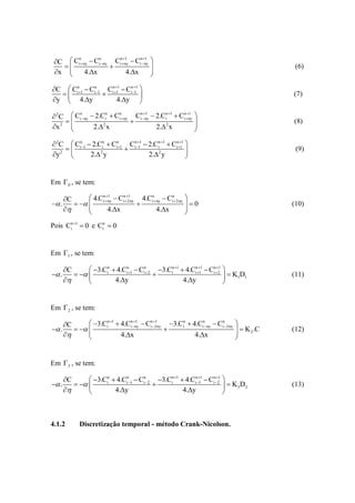 C  Ci  ny  Ci ny Ci  ny  Ci ny    
       n         n      n 1      n 1

                                                                                          (6)
 x 
           4.x             4.x          
                                           

C  Cin1  Cin1 Cin11  Cin1 
                              1
                                                                                            (7)
y  4.y               4.y 

 2C  Ci ny  2.Ci  Ci  ny Ci ny  2.Ci  Ci  ny 
        n           n   n       n 1       n 1 n 1

                                                                                         (8)
x 2 
              2. 2 x                  2. 2 x        
                                                       

 2C  Cin1  2.Cin  Cin1 Cin1  2.Cin 1  Cin11 
                           1                                                              (9)
y2          2. 2 y                 2. 2 y            


Em  0 , se tem:

     C       4.Cinny  Cin2ny 4.Cin ny  Cin 2ny 
                      1         1

 .                                                0                                 (10)
                   4.x                 4.x          
                                                        
Pois Cin 1  0 e Cin  0


Em 1 , se tem:

       C       3.Cin  4.Cin1  Cin 2 3.Cin 1  4.Cin11  Cin21 
 .                                                                    K1D1          (11)
                      4.y                         4.y                 


Em  2 , se tem:

       C       3.Cin 1  4.Cinny  Cin2ny 3.Cin  4.Cinny  Cin2ny
                                    1         1
                                                                                
 .                                                                         K 2 .C   (12)
                          4.x                           4.x                
                                                                               


Em  3 , se tem:

       C       3.Cin  4.Cin1  Cin2 3.Cin 1  4.Cin1  Cin21 
 .                                                   1
                                                                           K 3D2           (13)
                      4.y                        4.y                



4.1.2        Discretização temporal - método Crank-Nicolson.
 