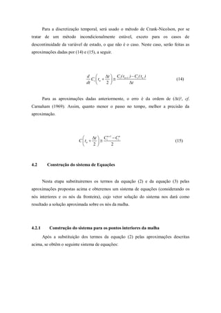 Para a discretização temporal, será usado o método de Crank-Nicolson, por se
tratar de um método incondicionalmente estável, exceto para os casos de
descontinuidade da variável de estado, o que não é o caso. Neste caso, serão feitas as
aproximações dadas por (14) e (15), a seguir.




                              d         t  C ( t )  Ci ( tn )
                                Ci  tn    i n 1                          (14)
                              dt        2          t


        Para as aproximações dadas anteriormente, o erro é da ordem de (Δt)², cf.
Carnaham (1969). Assim, quanto menor o passo no tempo, melhor a precisão da
aproximação.




                                 t  C n 1  Cin
                          C  tn    i                                      (15)
                                 2         2



4.2       Construção do sistema de Equações


        Nesta etapa substituiremos os termos da equação (2) e da equação (3) pelas
aproximações propostas acima e obteremos um sistema de equações (considerando os
nós interiores e os nós da fronteira), cujo vetor solução do sistema nos dará como
resultado a solução aproximada sobre os nós da malha.




4.2.1      Construção do sistema para os pontos interiores da malha
        Após a substituição dos termos da equação (2) pelas aproximações descritas
acima, se obtêm o seguinte sistema de equações:
 