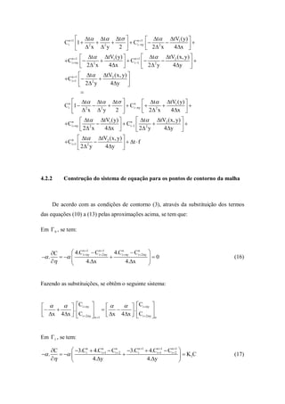  t t t             n 1    t tV1 (y) 
              Cin 1 1  2  2           Ci  ny   2 2 x  4x  
                       x  y       2                              
                     1   t tV1 (y)      n 1     t tV2 (x, y) 
              Cinny   2            Ci 1   2 2 y  4y  
                        2 x   4x                                  
                        t tV2 (x, y) 
              Cin11   2 
                        2 y   4y     
                        
                   t t t                     t tV1 (y) 
              Cin 1  2  2             Ci  ny   2 2 x  4x  
                                              n

                    x  y         2                                   
                        t tV1 (y)      n  t         tV2 (x, y) 
              Cin ny  2             Ci 1  2 2 y  4y  
                        2 x 4x                                     
                      t tV2 (x, y) 
              Cin1  2                 t  f
                      2 y   4y     




4.2.2        Construção do sistema de equação para os pontos de contorno da malha



       De acordo com as condições de contorno (3), através da substituição dos termos
das equações (10) a (13) pelas aproximações acima, se tem que:

Em  0 , se tem:



       C       4.Cinny  Cin2ny 4.Cin ny  Cin 2ny 
                        1         1

 .                                                  0                       (16)
                     4.x                 4.x          
                                                          


Fazendo as substituições, se obtêm o seguinte sistema:


      Ci  ny               Ci  ny 
        .
 x 4x  C                      .         
          i  2ny  n 1  x 4x  Ci  2ny  n
                                             


Em 1 , se tem:

       C       3.Cin  4.Cin1  Cin 2 3.Cin 1  4.Cin11  Cin21 
 .                                                                    K1C   (17)
                      4.y                         4.y                 
 