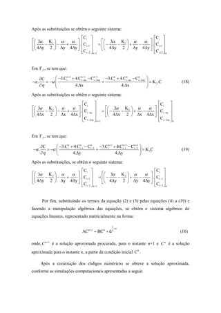 Após as substituições se obtêm o seguinte sistema:
                      Ci                                   Ci 
 3 K1                     3  K1       . C 
             . Ci 1                           i 1 
 4y 2  y 4y  C               4y 2  y 4y  C 
                       i  2  n 1                          i2  n


Em  2 , se tem que:

       C       3.Cin 1  4.Cinny  Cin2ny 3.Cin  4.Cinny  Cin2ny
                                    1         1
                                                                                
 .                                                                         K 2 .C   (18)
                          4.x                           4.x                
                                                                               
Após as substituições se obtêm o seguinte sistema:
                             Ci                                      Ci 
 3 K 2                              3 K 2                     
 4x  2   x  4x  . Ci ny     4x  2   x  4x  . Ci ny 
                                                                    
                            Ci 2ny  n 1                           Ci 2ny  n


Em  3 , se tem que:

        C       3.Cin  4.Cin1  Cin2 3.Cin 1  4.Cin1  Cin21 
  .                                                   1
                                                                            K 3C           (19)
                       4.y                        4.y                
Após as substituições, se obtêm o seguinte sistema:
                       Ci                                  Ci 
 3 K 3                   3  K 3       . C 
             . Ci 1                           i 1 
 4y 2  y 4y  C              4y 2  y 4y  C 
                       i 2  n 1                           i 2  n


         Por fim, substituindo os termos da equação (2) e (3) pelas equações (4) a (19) e
fazendo a manipulação algébrica das equações, se obtém o sistema algébrico de
equações lineares, representado matricialmente na forma:

                                                       1
                                                           n
                                   ACn 1  BCn  d 2                                        (16)

onde, C n 1 é a solução aproximada procurada, para o instante n+1 e C n é a solução
aproximada para o instante n, a partir da condição inicial C0 .

        Após a construção dos códigos numéricos se obteve a solução aproximada,
conforme as simulações computacionais apresentadas a seguir.
 