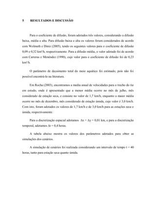 5     RESULTADOS E DISCUSSÃO



      Para o coeﬁciente de difusão, foram adotados três valores, considerando a difusão
baixa, média e alta. Para difusão baixa e alta os valores foram considerados de acordo
com Wolmuth e Diniz (2005), tendo os seguintes valores para o coeficiente de difusão
0,09 e 0,32 km²/h, respectivamente. Para a difusão média, o valor adotado foi de acordo
com Carreras e Menéndez (1990), cujo valor para o coeficiente de difusão foi de 0,23
km²/h.

      O parâmetro de decaimento total do meio aquático foi estimado, pois não foi
possível encontrá-lo na literatura.

      Em Rocha (2003), encontramos a media anual de velocidades para o trecho do rio
em estudo, onde é apresentado que a menor média ocorre no mês de julho, mês
considerado de estação seca, e consiste no valor de 1,7 km/h, enquanto a maior média
ocorre no mês de dezembro, mês considerado de estação úmida, cujo valor é 3,0 km/h.
Com isto, foram adotados os valores de 1,7 km/h e de 3,0 km/h para as estações seca e
úmida, respectivamente.

      Para a discretização espacial adotamos ∆x = ∆y = 0,01 km, e para a discretização
temporal, adotamos ∆t = 0,4 horas.

      A tabela abaixo mostra os valores dos parâmetros adotados para obter as
simulações dos cenários.

      A simulação de cenários foi realizada considerando um intervalo de tempo t = 40
horas, tanto para estação seca quanto úmida.
 