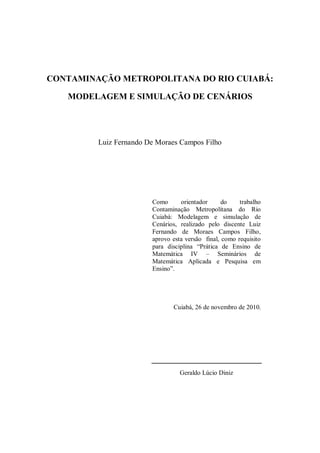 CONTAMINAÇÃO METROPOLITANA DO RIO CUIABÁ:

   MODELAGEM E SIMULAÇÃO DE CENÁRIOS




         Luiz Fernando De Moraes Campos Filho




                        Como      orientador      do    trabalho
                        Contaminação Metropolitana do Rio
                        Cuiabá: Modelagem e simulação de
                        Cenários, realizado pelo discente Luiz
                        Fernando de Moraes Campos Filho,
                        aprovo esta versão final, como requisito
                        para disciplina “Prática de Ensino de
                        Matemática IV – Seminários de
                        Matemática Aplicada e Pesquisa em
                        Ensino”.




                               Cuiabá, 26 de novembro de 2010.




                                  Geraldo Lúcio Diniz
 