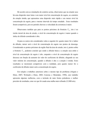 De acordo com as simulações de cenários acima, observamos que na estação seca
há uma dispersão mais lenta e um maior nível de concentração de esgoto, ao contrário
da estação úmida, que apresentou uma dispersão mais rápida e um menor nível de
concentração de esgoto, para o mesmo intervalo de tempo estudado. Estes resultados
foram compatíveis, pois no período chuvoso a velocidade da correnteza é maior.

     Observamos também que para os pontos próximos da fronteira  0 , isto é no

trecho inicial da área de estudo, o nível de concentração de esgoto é maior quando o
índice de difusão considerado é alto.

     Já para os outros nós considerados valeu a seguinte lei: quanto maior for o índice
de difusão, menor será o nível de concentração de esgoto nos pontos de descarga.
Considerando os pontos próximos da região final da área de estudo, isto é, pontos sobre
a fronteira  2 , podemos concluir que sendo a difusão baixa e a estação seca então o
nível de concentração de esgoto é alto, enquanto o nível de concentração de esgoto
decresce em função da aumento do valor do coeficiente de difusão, chegando ao seu
valor mínimo de concentração, quando a difusão é alta e a estação é úmida. Estes
resultados se mostraram compatíveis com a realidade, pois quanto menor for o
coeficiente de difusão maior será a concentração de esgoto.

     Em relação a trabalhos anteriores sobre o mesmo tipo de problema (Alegria e
Diniz, 2007; Wolmuth e Diniz, 2005; Carreras e Menéndez, 1990), este trabalho
apresenta algumas melhorias, com a inclusão de mais fontes poluidoras e melhor
precisão de resultados, uma vez que foi usada uma malha mais refinada (12.000 nós).
 