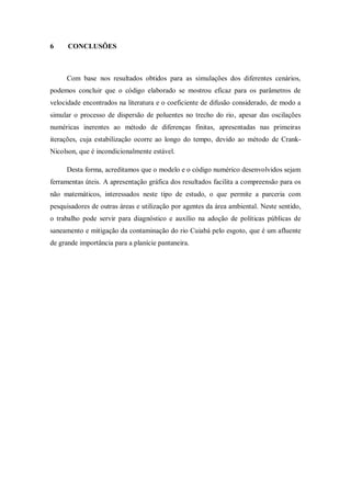 6     CONCLUSÕES



     Com base nos resultados obtidos para as simulações dos diferentes cenários,
podemos concluir que o código elaborado se mostrou eficaz para os parâmetros de
velocidade encontrados na literatura e o coeficiente de difusão considerado, de modo a
simular o processo de dispersão de poluentes no trecho do rio, apesar das oscilações
numéricas inerentes ao método de diferenças finitas, apresentadas nas primeiras
iterações, cuja estabilização ocorre ao longo do tempo, devido ao método de Crank-
Nicolson, que é incondicionalmente estável.

     Desta forma, acreditamos que o modelo e o código numérico desenvolvidos sejam
ferramentas úteis. A apresentação gráfica dos resultados facilita a compreensão para os
não matemáticos, interessados neste tipo de estudo, o que permite a parceria com
pesquisadores de outras áreas e utilização por agentes da área ambiental. Neste sentido,
o trabalho pode servir para diagnóstico e auxílio na adoção de políticas públicas de
saneamento e mitigação da contaminação do rio Cuiabá pelo esgoto, que é um afluente
de grande importância para a planície pantaneira.
 
