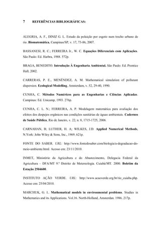 7      REFERÊNCIAS BIBLIOGRÁFICAS:



ALEGRIA, A. F., DINIZ G. L. Estudo da poluição por esgoto num trecho urbano de
rio. Biomatemática, Campinas/SP, v. 17, 73-86, 2007.

BASSANESI, R. C.; FERREIRA Jr., W. C. Equações Diferenciais com Aplicações.
São Paulo: Ed. Harbra, 1988. 572p.

BRAGA, BENEDITO. Introdução Á Engenharia Ambiental. São Paulo: Ed. Prentice
Hall, 2002.

CARRERAS, P. E., MENÉNDEZ, A. M. Mathematical simulation of pollutant
dispersion. Ecological Modelling, Amsterdam, v. 52, 29-40, 1990.

CUNHA, C. Métodos Numéricos para as Engenharias e Ciências Aplicadas.
Campinas: Ed. Unicamp, 1993. 276p.

CUNHA, C. L. N.; FERREIRA, A. P. Modelagem matemática para avaliação dos
efeitos dos despejos orgânicos nas condições sanitárias de águas ambientais. Cadernos
de Saúde Pública, Rio de Janeiro, v. 22, n. 8, 1715-1725, 2006.

CARNAHAN, B; LUTHER, H. A; WILKES, J.D. Applied Numerical Methods,
N.York: John Wiley & Sons, Inc., 1969. 621p.

FONTE DO SABER. URL: http://www.fontedosaber.com/biologia/a-degradacao-do-
meio-ambiente.html. Acesso em: 23/11/2010.

INMET, Ministério da Agricultura e do Abastecimento, Delegacia Federal da
Agricultura – DFA/MT 9.º Distrito de Metereologia. Cuiabá/MT. 2000. Boletim da
Estação 2504600.

INSTITUTO AÇÃO VERDE. URL: http://www.acaoverde.org.br/rio_cuiaba.php.
Acesso em: 25/04/2010.

MARCHUK, G. I.. Mathematical models in environmental problems. Studies in
Mathematics and its Applications. Vol.16. North-Holland, Amsterdan. 1986. 217p.
 