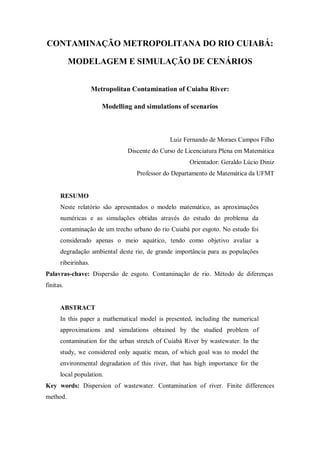 CONTAMINAÇÃO METROPOLITANA DO RIO CUIABÁ:

           MODELAGEM E SIMULAÇÃO DE CENÁRIOS


                     Metropolitan Contamination of Cuiaba River:

                        Modelling and simulations of scenarios



                                               Luiz Fernando de Moraes Campos Filho
                                Discente do Curso de Licenciatura Plena em Matemática
                                                      Orientador: Geraldo Lúcio Diniz
                                   Professor do Departamento de Matemática da UFMT


      RESUMO
      Neste relatório são apresentados o modelo matemático, as aproximações
      numéricas e as simulações obtidas através do estudo do problema da
      contaminação de um trecho urbano do rio Cuiabá por esgoto. No estudo foi
      considerado apenas o meio aquático, tendo como objetivo avaliar a
      degradação ambiental deste rio, de grande importância para as populações
      ribeirinhas.
Palavras-chave: Dispersão de esgoto. Contaminação de rio. Método de diferenças
finitas.


      ABSTRACT
      In this paper a mathematical model is presented, including the numerical
      approximations and simulations obtained by the studied problem of
      contamination for the urban stretch of Cuiabá River by wastewater. In the
      study, we considered only aquatic mean, of which goal was to model the
      environmental degradation of this river, that has high importance for the
      local population.
Key words: Dispersion of wastewater. Contamination of river. Finite differences
method.
 