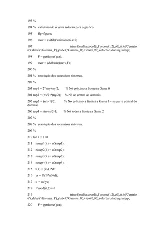 193 %
194 % estruturando o vetor solucao para o grafico

195     fig=figure;
196     mov = avifile('animacao6.avi')
197                              trisurf(malha,coord(:,1),coord(:,2),u0),title('Cenario
6'),xlabel('Gamma_1'),ylabel('Gamma_0'),view(0,90),colorbar,shading interp;

198     F = getframe(gca);
199     mov = addframe(mov,F);
200 %
201 % resolução dos sucessivos sistemas.
202 %
203 nsp1 = 2*nny+ny/2;         % Nó próximo a fronteira Gama 0
204 nsp2 = (nx/2)*(ny/2);      % Nó ao centro do domínio.

205 nsp3 = (ntn-1)/2;        % Nó próximo a fronteira Gama 3 - na parte central do
domínio
206 nsp4 = ntn-ny/2-1;       % Nó sobre a fronteira Gama 2
207 %

208 % resolução dos sucessivos sistemas.
209 %
210 for it = 1:nt
211   nosep1(it) = u0(nsp1);
212   nosep2(it) = u0(nsp2);
213   nosep3(it) = u0(nsp3);

214   nosep4(it) = u0(nsp4);
215 t(it) = (it-1)*dt;
216   ys = ll(B*u0+d);
217   s = uuys;
218   if mod(it,2)==1
219                              trisurf(malha,coord(:,1),coord(:,2),u0),title('Cenario
6'),xlabel('Gamma_1'),ylabel('Gamma_0'),view(0,90),colorbar,shading interp;
220     F = getframe(gca);
 