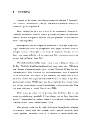 1     INTRODUÇÃO



      A água é um dos recursos naturais mais intensamente utilizados. É fundamental
para a existência e manutenção da vida e, para isso, deve estar presente no ambiente em
quantidade e qualidade apropriadas.

      Dentre os benefícios que a água promove ao ser humano estão: abastecimento
residencial, abastecimento industrial, irrigação, geração de energia elétrica, agricultura e
recreação. Todavia, se a água não estiver em condições apropriadas todos os benefícios
citados acima são perdidos.

      Grande parte da água utilizada pelo ser humano vem de rios e lagos de água doce.
Logo a contaminação destes é um grave problema para o próprio ser humano. Uma das
principais causas de contaminação dos rios e lagos é o lançamento de esgoto em suas
águas e esse impacto ambiental pode ser um problema fatal a estes e conseqüentemente
aos seus usuários (Alegria e Diniz, 2007).

      Outro dado importante também é que o volume de água na Terra está estimado em
1 trilhão e 386 bilhões de quilômetros cúbicos (Km3), sendo a maior parte - 97,2% desse
total - formada pela água salgada dos mares e oceanos. Algo como 1,8% da água total
está estocada sob a forma de neve ou gelo, no topo das grandes cadeias de montanhas
ou nas zonas polares. Outra porção é a água subterrânea, que abrange cerca de 0,9%
desse total, restando então a água atmosférica (0,001%) e os rios e lagos de água doce,
que ficam com somente 0,0092% dessa água do nosso planeta. Esta pequena quantia
vem sofrendo com os impactos ambientais causados pelo homem, correndo risco até de
num tempo muito curto se extinguir (Fonte do saber, 2010).

      Dentre os rios que sofrem com este problema está o Rio Cuiabá. Este rio é de
grande importância para a população de Mato Grosso, pois sua bacia hidrográfica
abrange 75% da população do estado e a maioria desse total é constituído de habitantes
de Cuiabá e Várzea Grande. (Wolmuth e Diniz, 2005).

      O crescimento populacional das cidades de Cuiabá e Várzea Grande e a falta de
infra-estrutura existente nelas vêm causando grandes prejuízos ambientais. Estas
cidades depositam, diariamente, cerca de 20 toneladas de resíduos sólidos (lixo
 