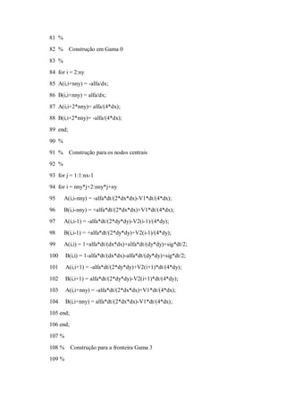 81 %
82 %      Construção em Gama 0

83 %
84 for i = 2:ny
85 A(i,i+nny) = -alfa/dx;
86 B(i,i+nny) = alfa/dx;
87 A(i,i+2*nny)= alfa/(4*dx);
88 B(i,i+2*nny)= -alfa/(4*dx);

89 end;
90 %
91 %      Construção para os nodos centrais
92 %
93 for j = 1:1:nx-1
94 for i = nny*j+2:nny*j+ny
95     A(i,i-nny) = -alfa*dt/(2*dx*dx)-V1*dt/(4*dx);

96     B(i,i-nny) = +alfa*dt/(2*dx*dx)+V1*dt/(4*dx);
97     A(i,i-1) = -alfa*dt/(2*dy*dy)-V2(i-1)/(4*dy);
98     B(i,i-1) = +alfa*dt/(2*dy*dy)+V2(i-1)/(4*dy);
99     A(i,i) = 1+alfa*dt/(dx*dx)+alfa*dt/(dy*dy)+sig*dt/2;
100     B(i,i) = 1-alfa*dt/(dx*dx)-alfa*dt/(dy*dy)+sig*dt/2;
101     A(i,i+1) = -alfa*dt/(2*dy*dy)+V2(i+1)*dt/(4*dy);

102     B(i,i+1) = alfa*dt/(2*dy*dy)-V2(i+1)*dt/(4*dy);
103     A(i,i+nny) = -alfa*dt/(2*dx*dx)+V1*dt/(4*dx);
104     B(i,i+nny) = alfa*dt/(2*dx*dx)-V1*dt/(4*dx);
105 end;
106 end;
107 %

108 %      Construção para a fronteira Gama 3
109 %
 