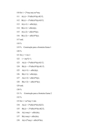 110 for i = 2*nny:nny:nx*nny
111   A(i,i) = 3*alfa/(4*dy)-K3/2;

112   B(i,i) = -3*alfa/(4*dy)-K3/2;
113   A(i,i-1) = -alfa/(dy);
114   B(i,i-1) = alfa/(dy);
115   A(i,i-2) = alfa/(4*dy);
116   B(i,i-2) = -alfa/(4*dy);
117 end;

118 %
119 %      Construção para a fronteira Gama 1
120 %
121 for j = 1:nx-1
122     i = nny*j+1;
123     A(i,i) = 3*alfa/(4*dy)-K1/2;
124     B(i,i) = -3*alfa/(4*dy)-K1/2;

125     A(i,i+1) = -alfa/(dy);
126     B(i,i+1) = alfa/(dy);
127     A(i,i+2) = alfa/(4*dy);
128     B(i,i+2) = -alfa/(4*dy);
129 end;
130 %

131 %      Construção para a fronteira Gama 2
132 %
133 for i = nx*nny+1:ntn
134     A(i,i) = 3*alfa/(4*dx)-K2/2;
135     B(i,i) = -3*alfa/(4*dx)-K2/2;
136     A(i,i-nny) = -alfa/(dx);

137     B(i,i-nny) = alfa/(dx);
138     A(i,i-2*nny) = alfa/(4*dx);
 